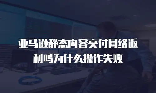 亚马逊静态内容交付网络返利吗为什么操作失败