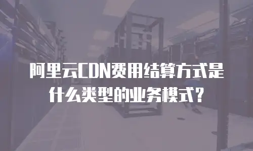 阿里云CDN费用结算方式是什么类型的业务模式？