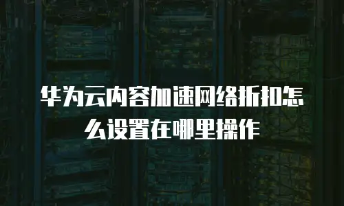 华为云内容加速网络折扣怎么设置在哪里操作