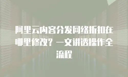 阿里云内容分发网络折扣在哪里修改？一文讲透操作全流程