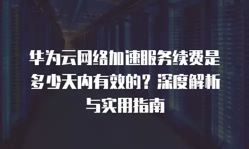 华为云网络加速服务续费是多少天内有效的？深度解析与实用指南