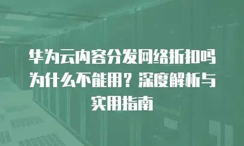 华为云内容分发网络折扣吗为什么不能用？深度解析与实用指南