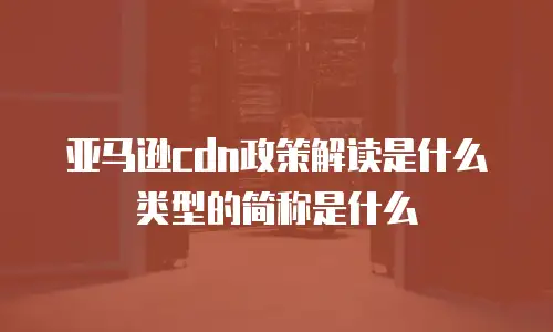 亚马逊cdn政策解读是什么类型的简称是什么