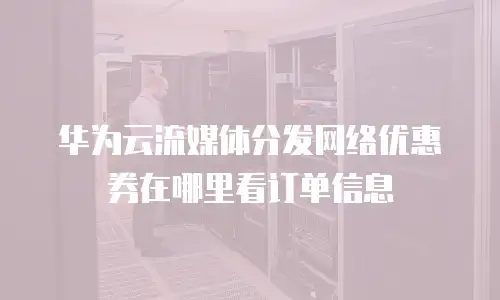 华为云流媒体分发网络优惠券在哪里看订单信息