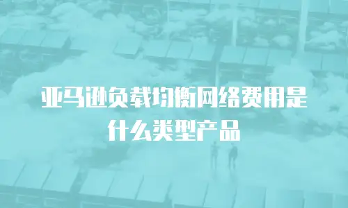 亚马逊负载均衡网络费用是什么类型产品