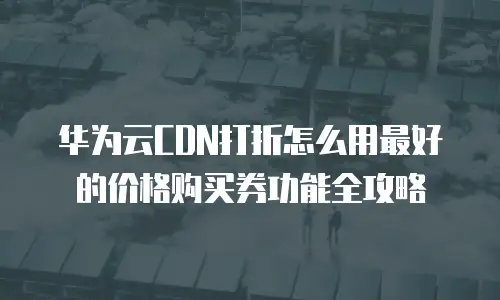 华为云CDN打折怎么用最好的价格购买券功能全攻略