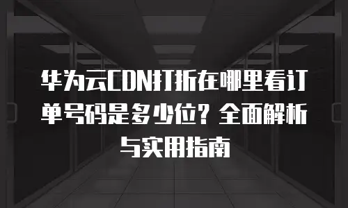华为云CDN打折在哪里看订单号码是多少位？全面解析与实用指南