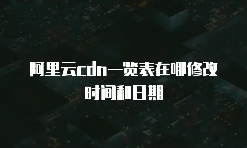 阿里云cdn一览表在哪修改时间和日期