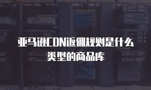 亚马逊CDN返佣规则是什么类型的商品库
