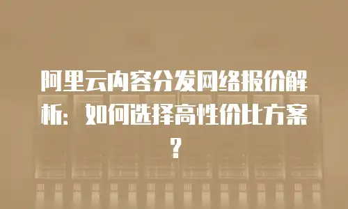 阿里云内容分发网络报价解析：如何选择高性价比方案？