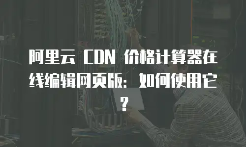 阿里云 CDN 价格计算器在线编辑网页版：如何使用它？