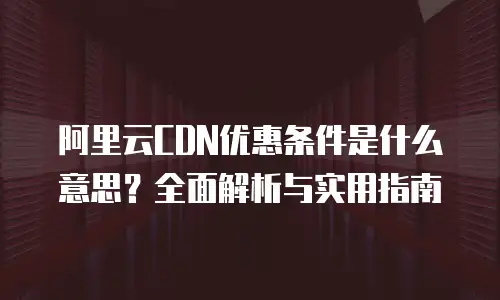阿里云CDN优惠条件是什么意思？全面解析与实用指南