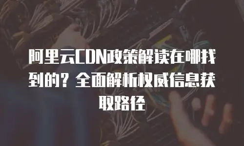 阿里云CDN政策解读在哪找到的？全面解析权威信息获取路径