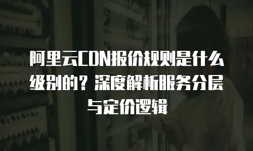 阿里云CDN报价规则是什么级别的？深度解析服务分层与定价逻辑