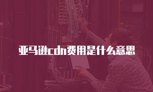 亚马逊cdn费用是什么意思