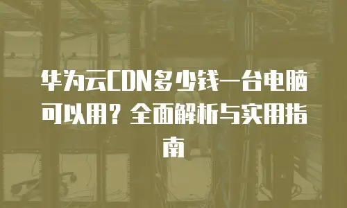 华为云CDN多少钱一台电脑可以用？全面解析与实用指南