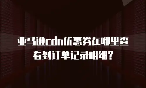 亚马逊cdn优惠券在哪里查看到订单记录明细？