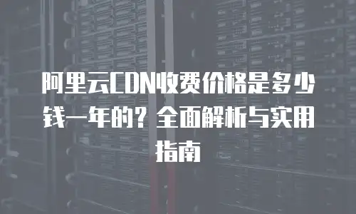 阿里云CDN收费价格是多少钱一年的？全面解析与实用指南