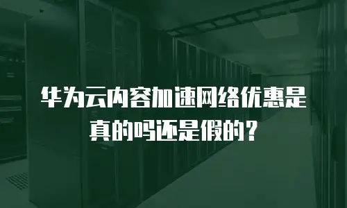 华为云内容加速网络优惠是真的吗还是假的？