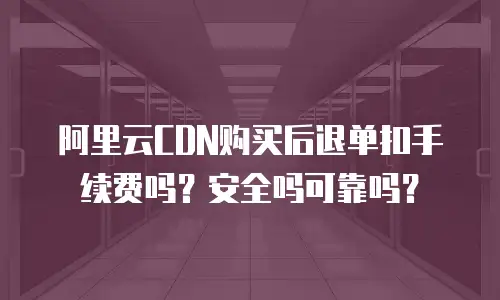 阿里云CDN购买后退单扣手续费吗？安全吗可靠吗？