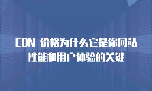 CDN 价格为什么它是你网站性能和用户体验的关键