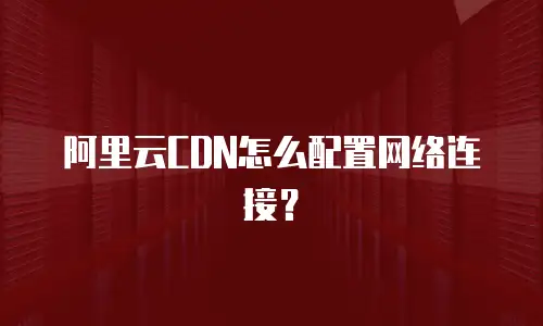 阿里云CDN怎么配置网络连接？
