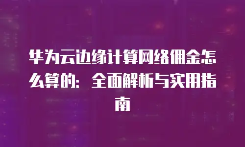 华为云边缘计算网络佣金怎么算的：全面解析与实用指南