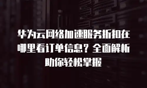 华为云网络加速服务折扣在哪里看订单信息？全面解析助你轻松掌握