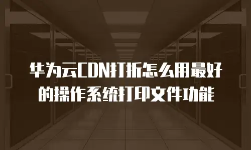 华为云CDN打折怎么用最好的操作系统打印文件功能