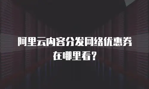 阿里云内容分发网络优惠券在哪里看？