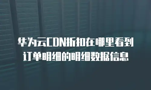 华为云CDN折扣在哪里看到订单明细的明细数据信息