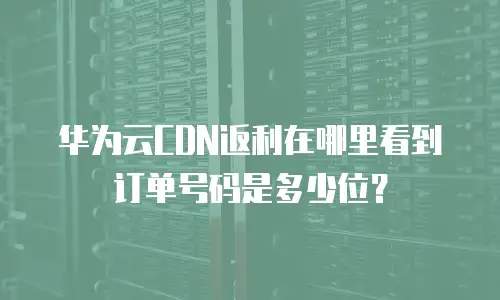 华为云CDN返利在哪里看到订单号码是多少位？