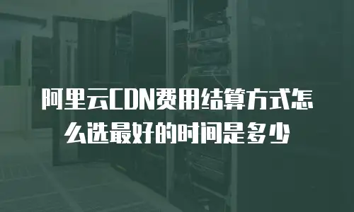 阿里云CDN费用结算方式怎么选最好的时间是多少