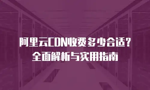 阿里云CDN收费多少合适？全面解析与实用指南