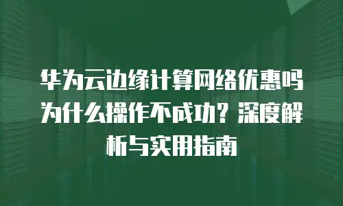 华为云边缘计算网络优惠吗为什么操作不成功？深度解析与实用指南