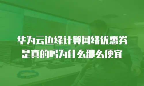 华为云边缘计算网络优惠券是真的吗为什么那么便宜
