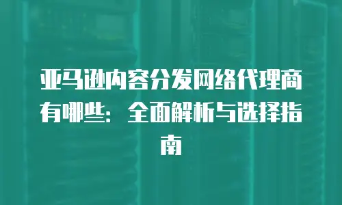 亚马逊内容分发网络代理商有哪些：全面解析与选择指南