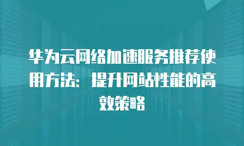 华为云网络加速服务推荐使用方法：提升网站性能的高效策略