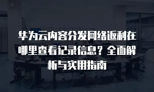 华为云内容分发网络返利在哪里查看记录信息？全面解析与实用指南