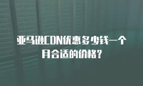 亚马逊CDN优惠多少钱一个月合适的价格？