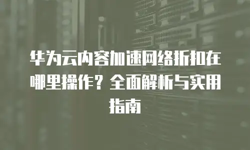 华为云内容加速网络折扣在哪里操作？全面解析与实用指南