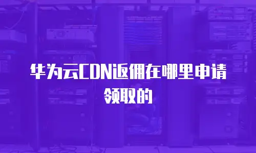 华为云CDN返佣在哪里申请领取的