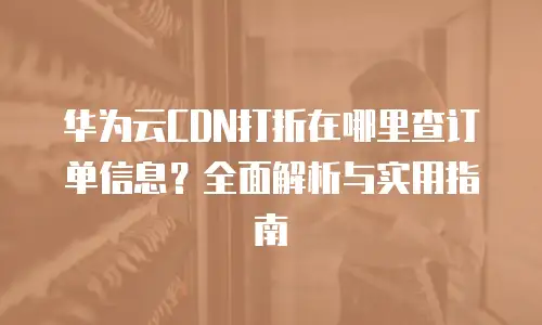华为云CDN打折在哪里查订单信息？全面解析与实用指南