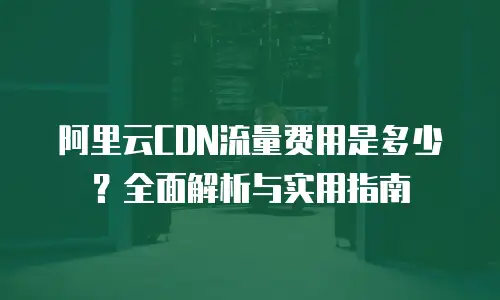 阿里云CDN流量费用是多少？全面解析与实用指南