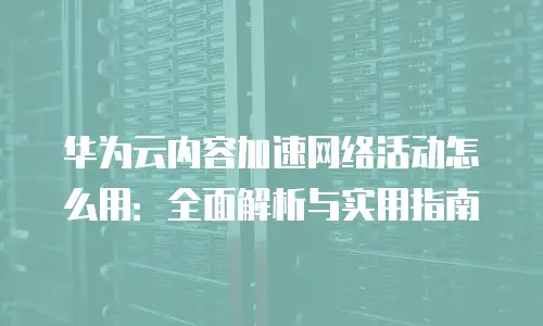 华为云内容加速网络活动怎么用：全面解析与实用指南