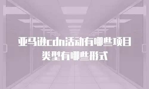 亚马逊cdn活动有哪些项目类型有哪些形式