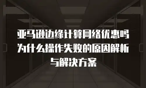 亚马逊边缘计算网络优惠吗为什么操作失败的原因解析与解决方案