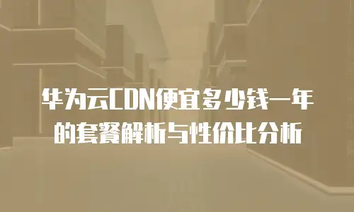 华为云CDN便宜多少钱一年的套餐解析与性价比分析