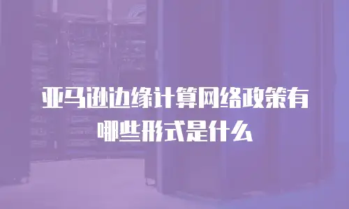 亚马逊边缘计算网络政策有哪些形式是什么
