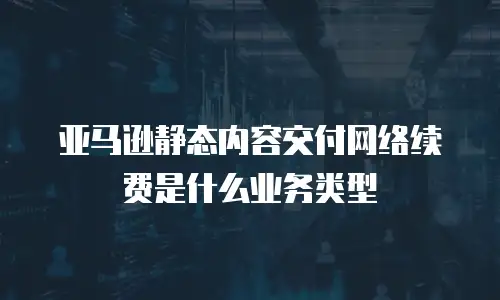 亚马逊静态内容交付网络续费是什么业务类型